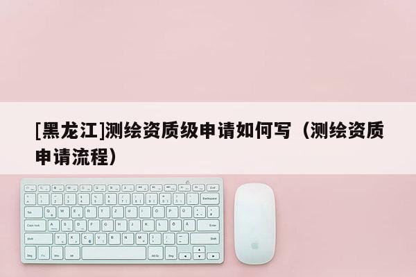 [黑龍江]測繪資質(zhì)級申請如何寫（測繪資質(zhì)申請流程）