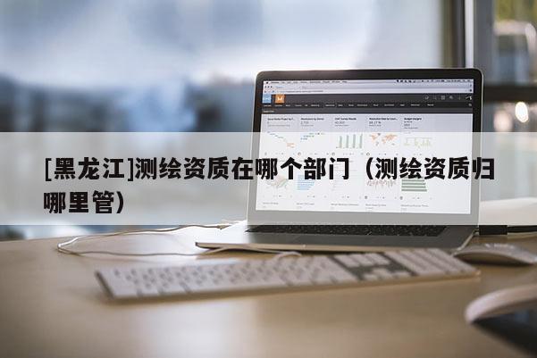 [黑龍江]測繪資質(zhì)在哪個部門（測繪資質(zhì)歸哪里管）