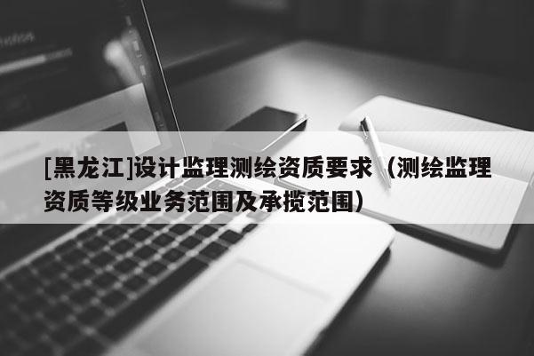 [黑龍江]設計監(jiān)理測繪資質要求（測繪監(jiān)理資質等級業(yè)務范圍及承攬范圍）