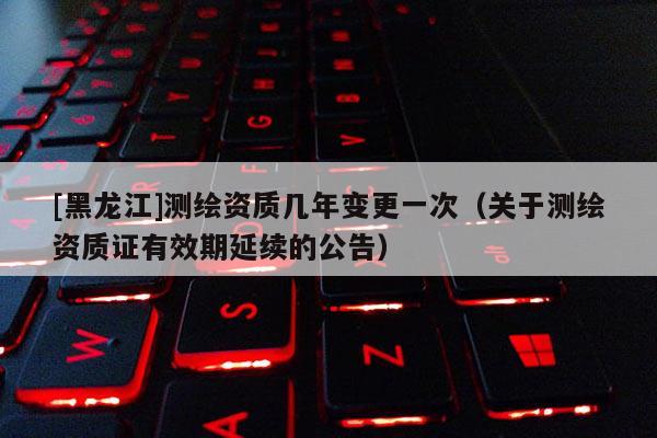 [黑龍江]測繪資質幾年變更一次（關于測繪資質證有效期延續(xù)的公告）
