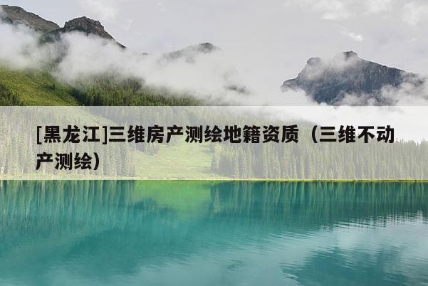 [黑龍江]三維房產測繪地籍資質（三維不動產測繪）