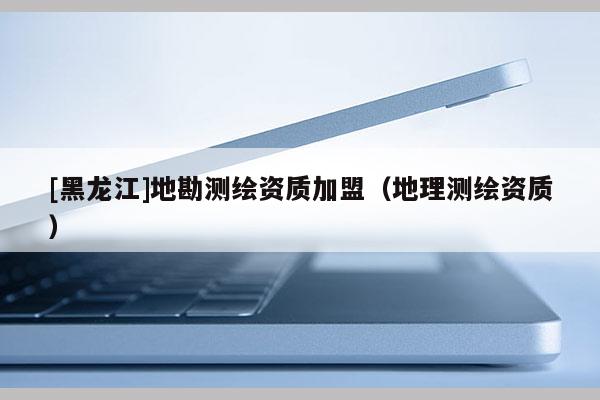 [黑龍江]地勘測繪資質加盟（地理測繪資質）