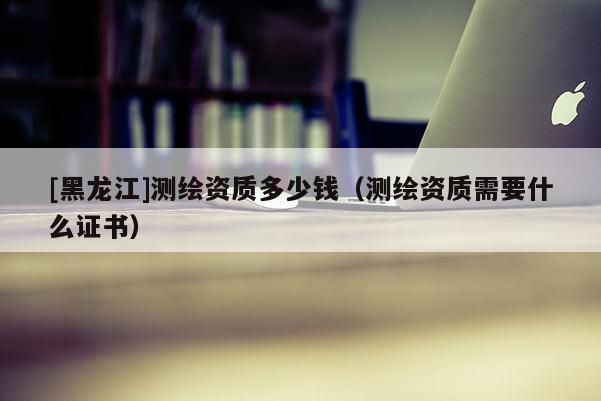 [黑龍江]測繪資質多少錢（測繪資質需要什么證書）