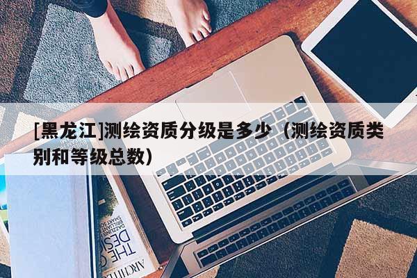 [黑龍江]測繪資質分級是多少（測繪資質類別和等級總數）