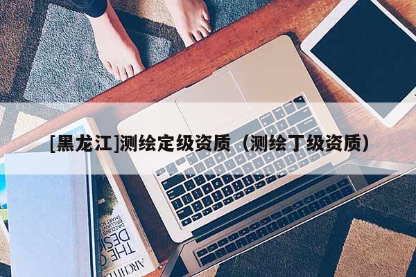 [黑龍江]測(cè)繪定級(jí)資質(zhì)（測(cè)繪丁級(jí)資質(zhì)）