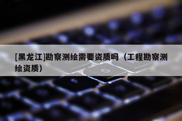 [黑龍江]勘察測(cè)繪需要資質(zhì)嗎（工程勘察測(cè)繪資質(zhì)）