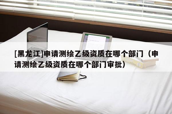 [黑龍江]申請(qǐng)測(cè)繪乙級(jí)資質(zhì)在哪個(gè)部門(mén)（申請(qǐng)測(cè)繪乙級(jí)資質(zhì)在哪個(gè)部門(mén)審批）