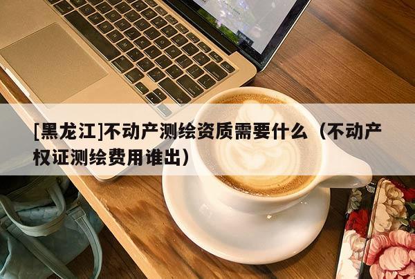 [黑龍江]不動(dòng)產(chǎn)測(cè)繪資質(zhì)需要什么（不動(dòng)產(chǎn)權(quán)證測(cè)繪費(fèi)用誰(shuí)出）