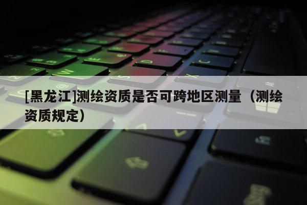 [黑龍江]測繪資質(zhì)是否可跨地區(qū)測量（測繪資質(zhì)規(guī)定）