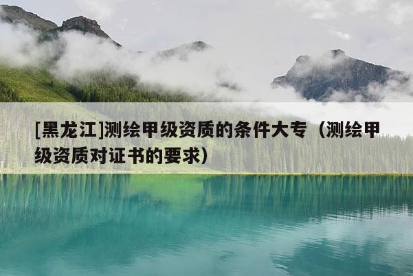[黑龍江]測繪甲級資質(zhì)的條件大專（測繪甲級資質(zhì)對證書的要求）