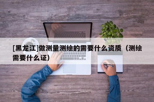[黑龍江]做測(cè)量測(cè)繪的需要什么資質(zhì)（測(cè)繪需要什么證）