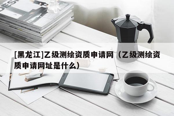 [黑龍江]乙級(jí)測(cè)繪資質(zhì)申請(qǐng)網(wǎng)（乙級(jí)測(cè)繪資質(zhì)申請(qǐng)網(wǎng)址是什么）