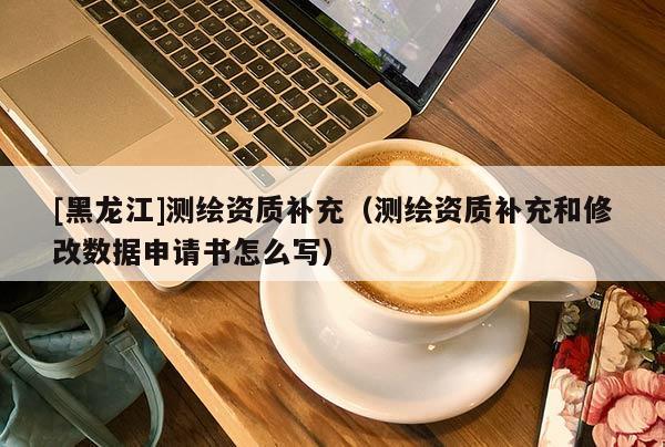 [黑龍江]測繪資質(zhì)補充（測繪資質(zhì)補充和修改數(shù)據(jù)申請書怎么寫）