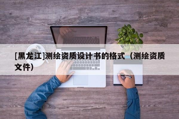 [黑龍江]測繪資質(zhì)設(shè)計書的格式（測繪資質(zhì)文件）