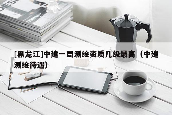 [黑龍江]中建一局測繪資質(zhì)幾級最高（中建測繪待遇）
