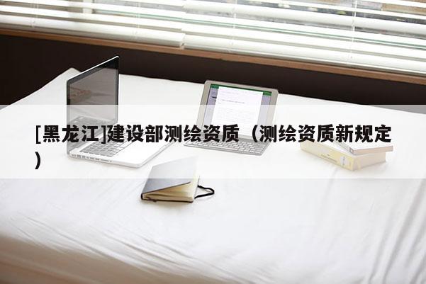 [黑龍江]建設(shè)部測(cè)繪資質(zhì)（測(cè)繪資質(zhì)新規(guī)定）