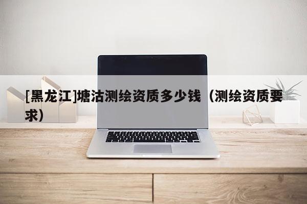 [黑龍江]塘沽測(cè)繪資質(zhì)多少錢(qián)（測(cè)繪資質(zhì)要求）
