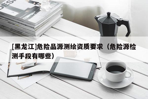 [黑龍江]危險(xiǎn)品源測(cè)繪資質(zhì)要求（危險(xiǎn)源檢測(cè)手段有哪些）