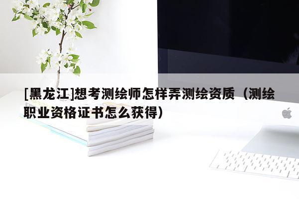 [黑龍江]想考測(cè)繪師怎樣弄測(cè)繪資質(zhì)（測(cè)繪職業(yè)資格證書(shū)怎么獲得）