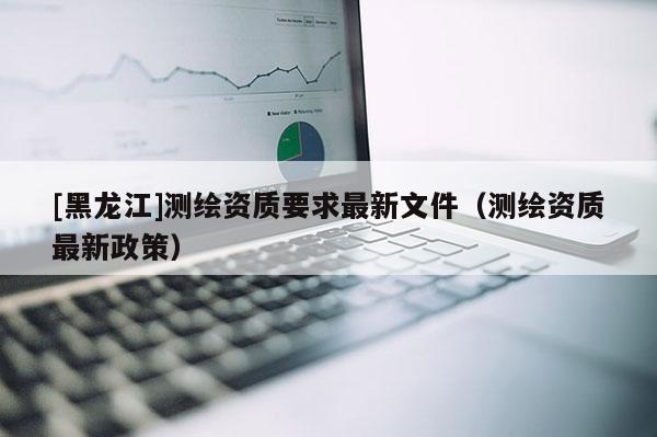 [黑龍江]測(cè)繪資質(zhì)要求最新文件（測(cè)繪資質(zhì)最新政策）