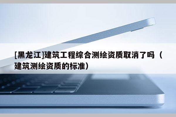 [黑龍江]建筑工程綜合測(cè)繪資質(zhì)取消了嗎（建筑測(cè)繪資質(zhì)的標(biāo)準(zhǔn)）