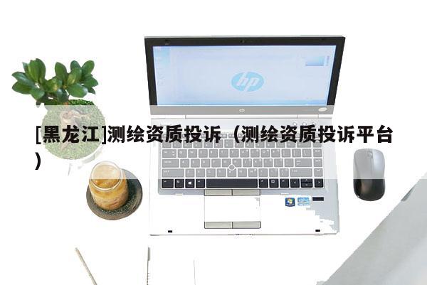 [黑龍江]測(cè)繪資質(zhì)投訴（測(cè)繪資質(zhì)投訴平臺(tái)）