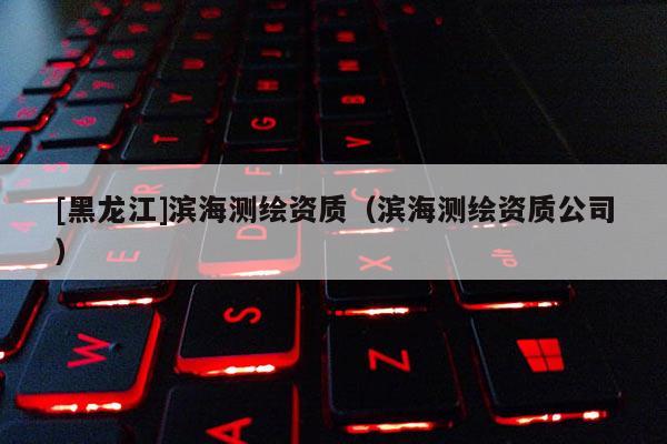 [黑龍江]濱海測(cè)繪資質(zhì)（濱海測(cè)繪資質(zhì)公司）