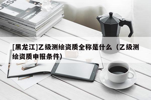 [黑龍江]乙級(jí)測(cè)繪資質(zhì)全稱是什么（乙級(jí)測(cè)繪資質(zhì)申報(bào)條件）