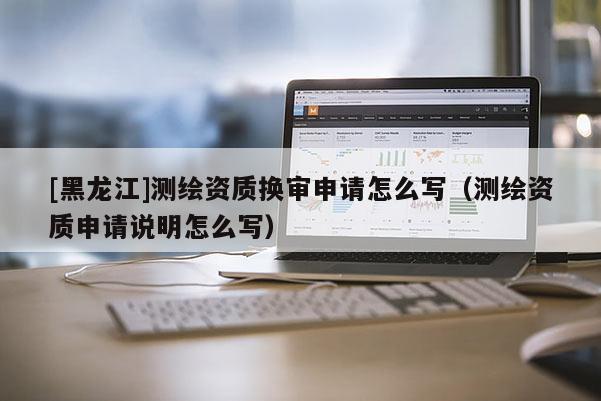 [黑龍江]測(cè)繪資質(zhì)換審申請(qǐng)?jiān)趺磳?xiě)（測(cè)繪資質(zhì)申請(qǐng)說(shuō)明怎么寫(xiě)）