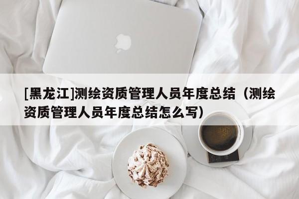 [黑龍江]測(cè)繪資質(zhì)管理人員年度總結(jié)（測(cè)繪資質(zhì)管理人員年度總結(jié)怎么寫(xiě)）