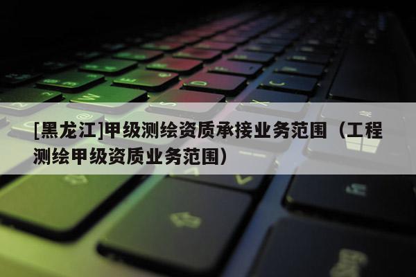 [黑龍江]甲級(jí)測(cè)繪資質(zhì)承接業(yè)務(wù)范圍（工程測(cè)繪甲級(jí)資質(zhì)業(yè)務(wù)范圍）
