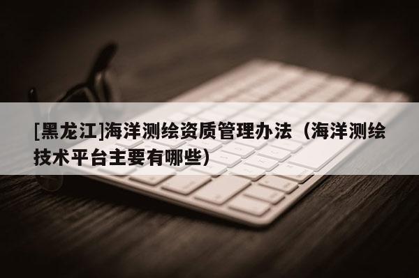 [黑龍江]海洋測(cè)繪資質(zhì)管理辦法（海洋測(cè)繪技術(shù)平臺(tái)主要有哪些）
