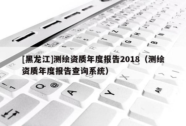 [黑龍江]測(cè)繪資質(zhì)年度報(bào)告2018（測(cè)繪資質(zhì)年度報(bào)告查詢系統(tǒng)）