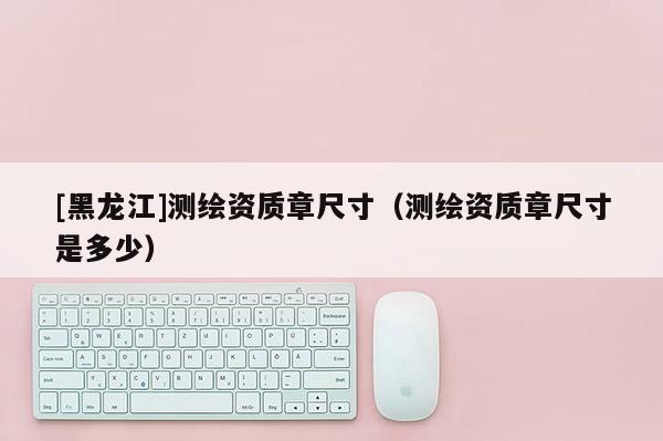 [黑龍江]測繪資質(zhì)章尺寸（測繪資質(zhì)章尺寸是多少）