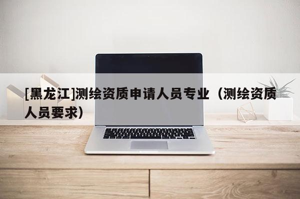 [黑龍江]測繪資質(zhì)申請人員專業(yè)（測繪資質(zhì)人員要求）