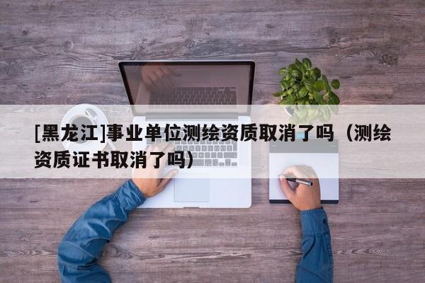 [黑龍江]事業(yè)單位測繪資質(zhì)取消了嗎（測繪資質(zhì)證書取消了嗎）