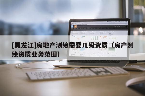 [黑龍江]房地產(chǎn)測繪需要幾級資質(zhì)（房產(chǎn)測繪資質(zhì)業(yè)務(wù)范圍）