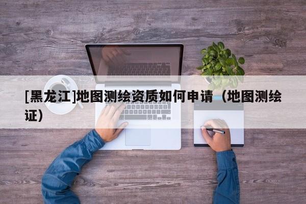 [黑龍江]地圖測繪資質(zhì)如何申請（地圖測繪證）