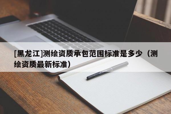 [黑龍江]測繪資質(zhì)承包范圍標準是多少（測繪資質(zhì)最新標準）