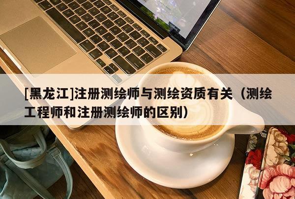 [黑龍江]注冊測繪師與測繪資質(zhì)有關(guān)（測繪工程師和注冊測繪師的區(qū)別）