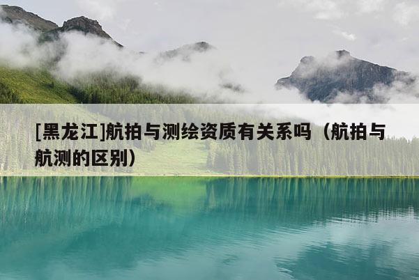 [黑龍江]航拍與測繪資質(zhì)有關(guān)系嗎（航拍與航測的區(qū)別）