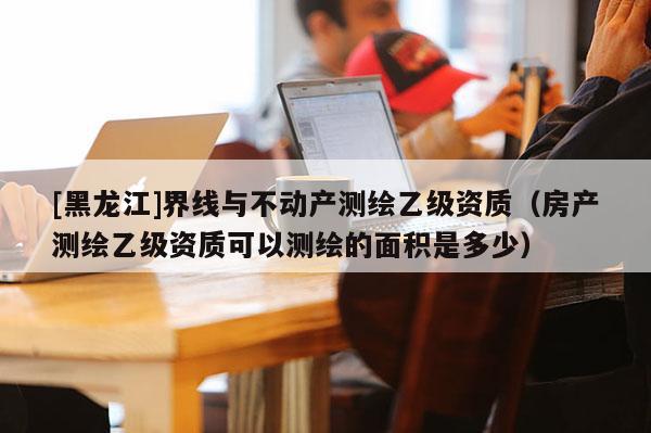 [黑龍江]界線與不動(dòng)產(chǎn)測繪乙級資質(zhì)（房產(chǎn)測繪乙級資質(zhì)可以測繪的面積是多少）