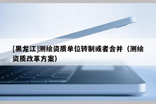 [黑龍江]測繪資質(zhì)單位轉(zhuǎn)制或者合并（測繪資質(zhì)改革方案）