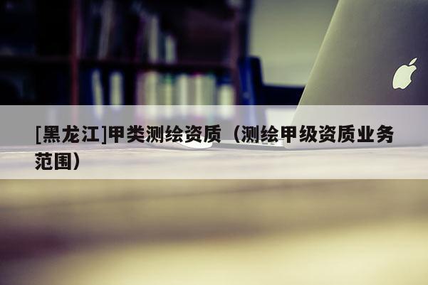 [黑龍江]甲類測繪資質(zhì)（測繪甲級資質(zhì)業(yè)務(wù)范圍）