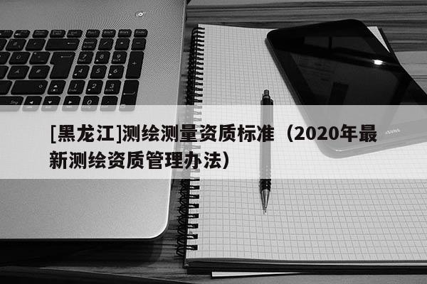 [黑龍江]測繪測量資質(zhì)標(biāo)準(zhǔn)（2020年最新測繪資質(zhì)管理辦法）