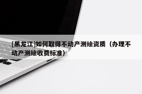 [黑龍江]如何取得不動(dòng)產(chǎn)測繪資質(zhì)（辦理不動(dòng)產(chǎn)測繪收費(fèi)標(biāo)準(zhǔn)）