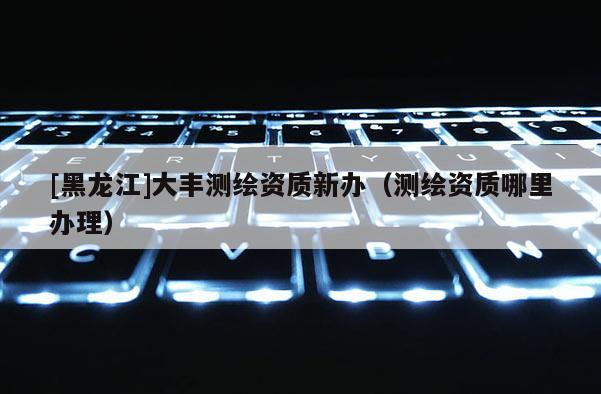 [黑龍江]大豐測繪資質(zhì)新辦（測繪資質(zhì)哪里辦理）