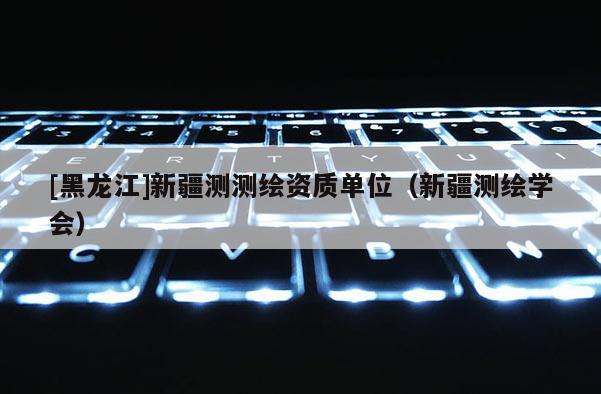 [黑龍江]新疆測測繪資質(zhì)單位（新疆測繪學(xué)會(huì)）