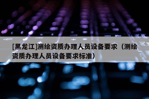 [黑龍江]測繪資質(zhì)辦理人員設(shè)備要求（測繪資質(zhì)辦理人員設(shè)備要求標(biāo)準(zhǔn)）