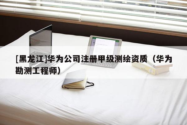 [黑龍江]華為公司注冊甲級測繪資質(zhì)（華為勘測工程師）